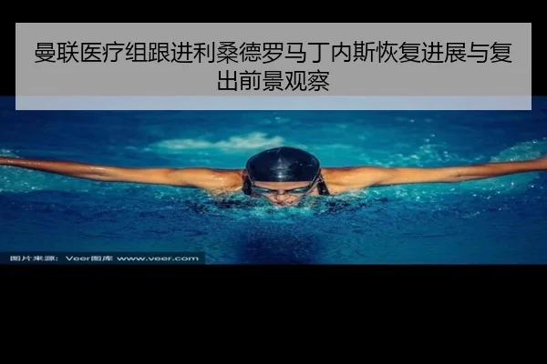 曼联医疗组跟进利桑德罗马丁内斯恢复进展与复出前景观察