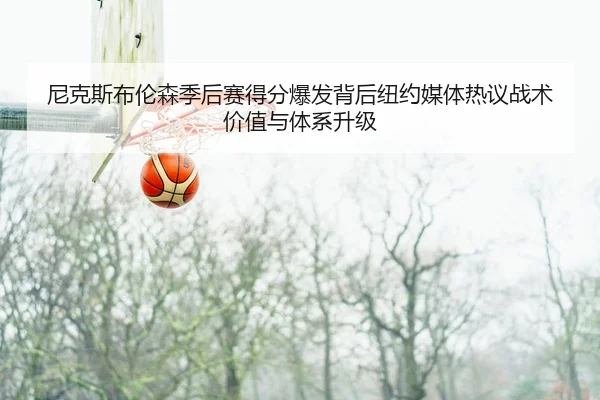 尼克斯布伦森季后赛得分爆发背后纽约媒体热议战术价值与体系升级