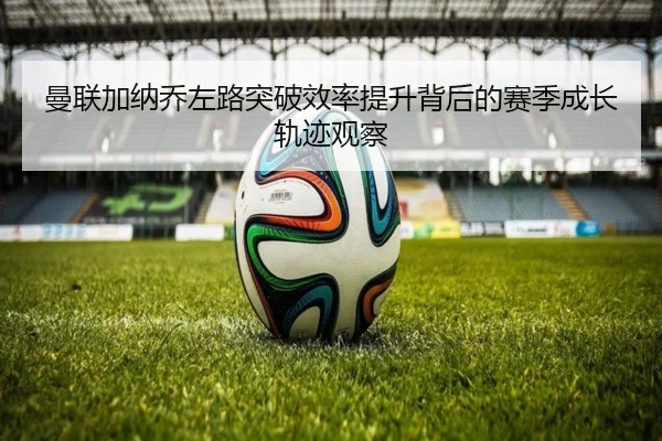 曼联加纳乔左路突破效率提升背后的赛季成长轨迹观察