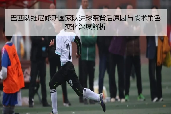 巴西队维尼修斯国家队进球荒背后原因与战术角色变化深度解析